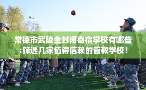 常德市武陵全封闭寄宿学校有哪些:筛选几家值得信赖的管教学校！