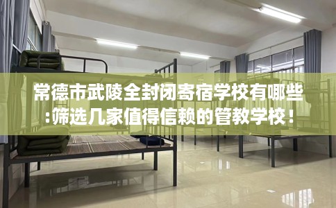常德市武陵全封闭寄宿学校有哪些:筛选几家值得信赖的管教学校！