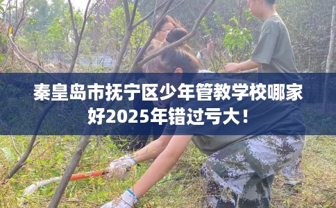 秦皇岛市抚宁区少年管教学校哪家好2025年错过亏大！