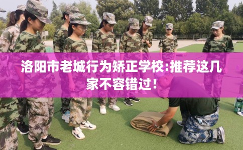 洛阳市老城行为矫正学校:推荐这几家不容错过! 洛阳市老城行为矫正学校:推荐这几家不容错过!