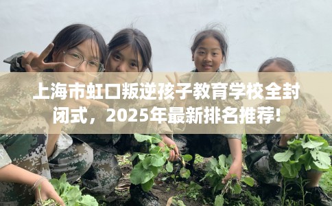 上海市虹口叛逆孩子教育学校全封闭式，2025年最新排名推荐!