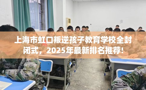 上海市虹口叛逆孩子教育学校全封闭式，2025年最新排名推荐!