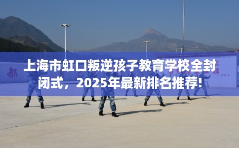 上海市虹口叛逆孩子教育学校全封闭式，2025年最新排名推荐!