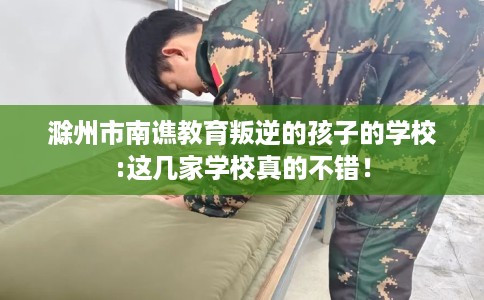 滁州市南谯教育叛逆的孩子的学校:这几家学校真的不错! 滁州市南谯教育叛逆的孩子的学校:这几家学校真的不错!