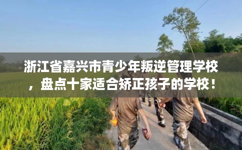 浙江省嘉兴市青少年叛逆管理学校,盘点十家适合矫正孩子的学校! 浙江省嘉兴市青少年叛逆管理学校,盘点十家适合矫正孩子的学校!