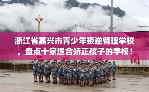 浙江省嘉兴市青少年叛逆管理学校，盘点十家适合矫正孩子的学校！