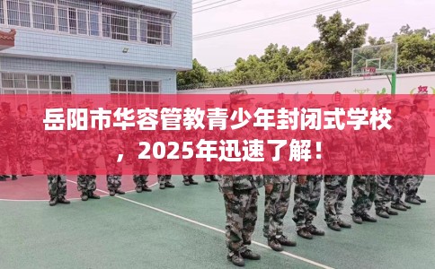 岳阳市华容管教青少年封闭式学校，2025年迅速了解！
