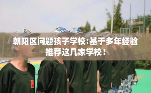 朝阳区问题孩子学校:基于多年经验推荐这几家学校! 朝阳区问题孩子学校:基于多年经验推荐这几家学校!