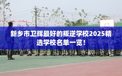 新乡市卫辉最好的叛逆学校2025精选学校名单一览！