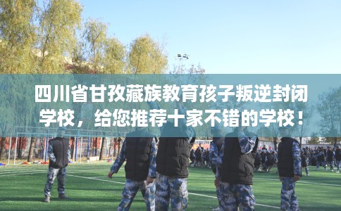 四川省甘孜藏族教育孩子叛逆封闭学校，给您推荐十家不错的学校！