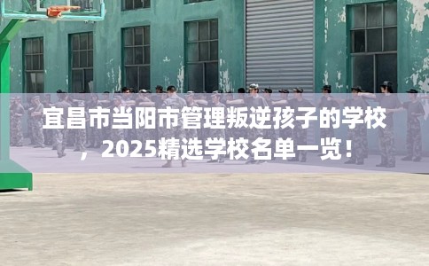 宜昌市当阳市管理叛逆孩子的学校，2025精选学校名单一览！