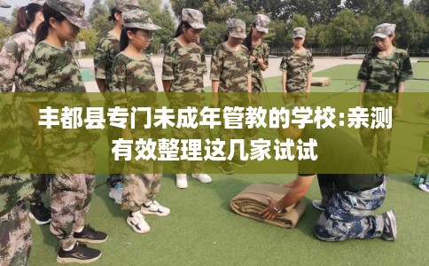 丰都县专门未成年管教的学校:亲测有效整理这几家试试 丰都县专门未成年管教的学校:亲测有效整理这几家试试