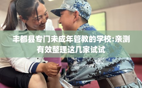 丰都县专门未成年管教的学校:亲测有效整理这几家试试 丰都县专门未成年管教的学校:亲测有效整理这几家试试