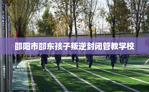 邵阳市邵东孩子叛逆封闭管教学校 邵阳市邵东孩子叛逆封闭管教学校