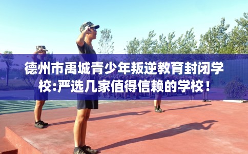 德州市禹城青少年叛逆教育封闭学校:严选几家值得信赖的学校！