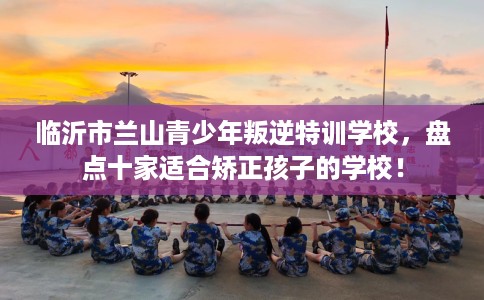 临沂市兰山青少年叛逆特训学校，盘点十家适合矫正孩子的学校！