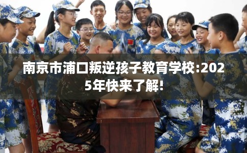 南京市浦口叛逆孩子教育学校:2025年快来了解! 南京市浦口叛逆孩子教育学校:2025年快来了解!