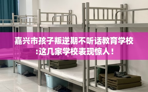 嘉兴市孩子叛逆期不听话教育学校:这几家学校表现惊人！