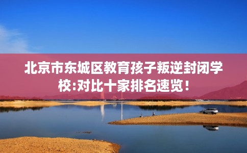北京市东城区教育孩子叛逆封闭学校:对比十家排名速览! 北京市东城区教育孩子叛逆封闭学校:对比十家排名速览!