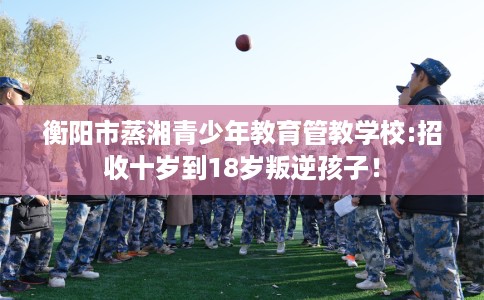 衡阳市蒸湘青少年教育管教学校:招收十岁到18岁叛逆孩子! 衡阳市蒸湘青少年教育管教学校:招收十岁到18岁叛逆孩子!