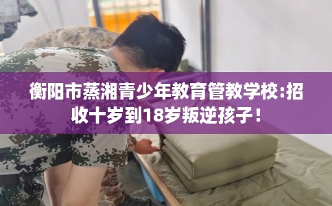 衡阳市蒸湘青少年教育管教学校:招收十岁到18岁叛逆孩子! 衡阳市蒸湘青少年教育管教学校:招收十岁到18岁叛逆孩子!