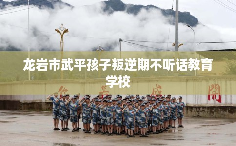 龙岩市武平孩子叛逆期不听话教育学校 龙岩市武平孩子叛逆期不听话教育学校