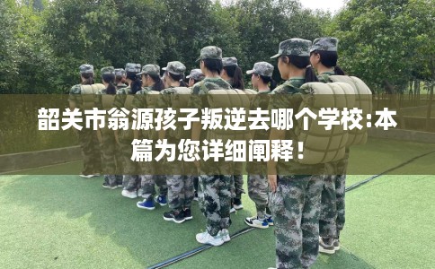 韶关市翁源孩子叛逆去哪个学校:本篇为您详细阐释！