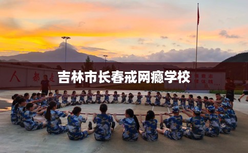 吉林市长春戒网瘾学校 吉林市长春戒网瘾学校