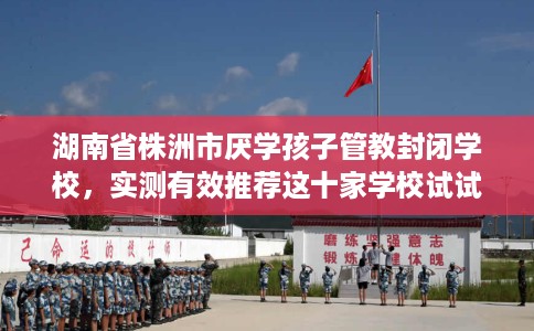 湖南省株洲市厌学孩子管教封闭学校,实测有效推荐这十家学校试试看! 湖南省株洲市厌学孩子管教封闭学校,实测有效推荐这十家学校试试看!