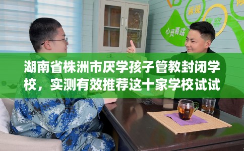 湖南省株洲市厌学孩子管教封闭学校，实测有效推荐这十家学校试试看！