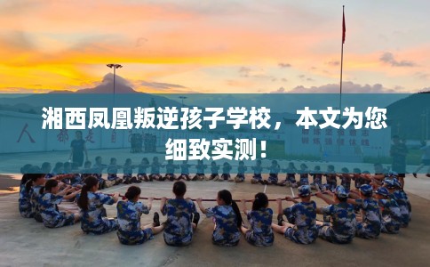 湘西凤凰叛逆孩子学校，本文为您细致实测！