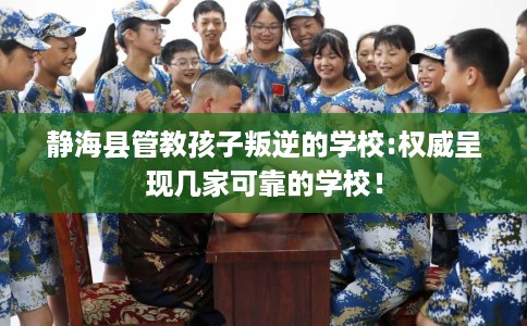 静海县管教孩子叛逆的学校:权威呈现几家可靠的学校! 静海县管教孩子叛逆的学校:权威呈现几家可靠的学校!