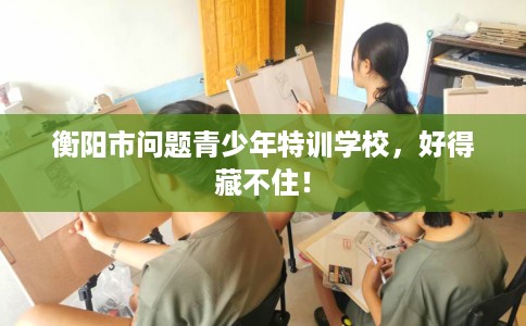 衡阳市问题青少年特训学校，好得藏不住！