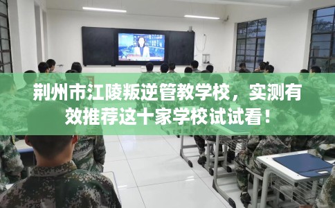 荆州市江陵叛逆管教学校，实测有效推荐这十家学校试试看！