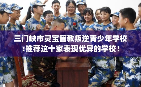 三门峡市灵宝管教叛逆青少年学校:推荐这十家表现优异的学校！