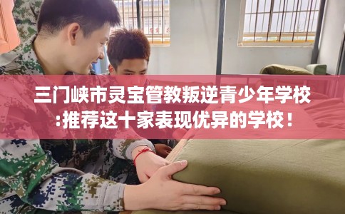 三门峡市灵宝管教叛逆青少年学校:推荐这十家表现优异的学校！