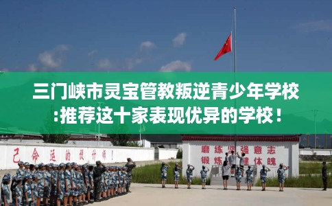 三门峡市灵宝管教叛逆青少年学校:推荐这十家表现优异的学校！