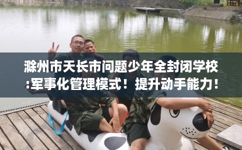 滁州市天长市问题少年全封闭学校:军事化管理模式!提升动手能力! 滁州市天长市问题少年全封闭学校:军事化管理模式!提升动手能力!