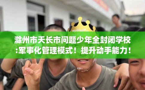滁州市天长市问题少年全封闭学校:军事化管理模式！提升动手能力！