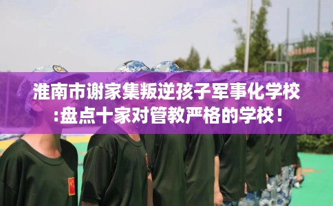淮南市谢家集叛逆孩子军事化学校:盘点十家对管教严格的学校! 淮南市谢家集叛逆孩子军事化学校:盘点十家对管教严格的学校!