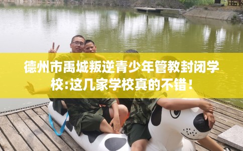 德州市禹城叛逆青少年管教封闭学校:这几家学校真的不错！