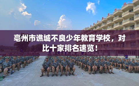 亳州市谯城不良少年教育学校,对比十家排名速览! 亳州市谯城不良少年教育学校,对比十家排名速览!