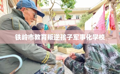 铁岭市教育叛逆孩子军事化学校