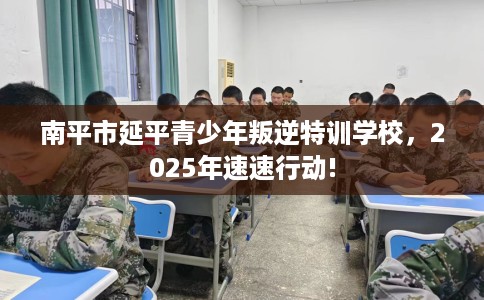 南平市延平青少年叛逆特训学校，2025年速速行动!