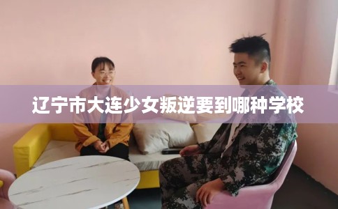 辽宁市大连少女叛逆要到哪种学校