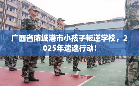 广西省防城港市小孩子叛逆学校,2025年速速行动! 广西省防城港市小孩子叛逆学校,2025年速速行动!