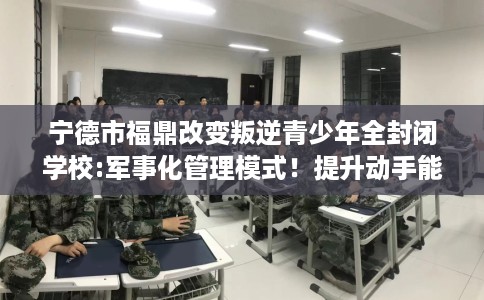 宁德市福鼎改变叛逆青少年全封闭学校:军事化管理模式!提升动手能力! 宁德市福鼎改变叛逆青少年全封闭学校:军事化管理模式!提升动手能力!
