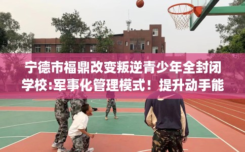 宁德市福鼎改变叛逆青少年全封闭学校:军事化管理模式!提升动手能力! 宁德市福鼎改变叛逆青少年全封闭学校:军事化管理模式!提升动手能力!
