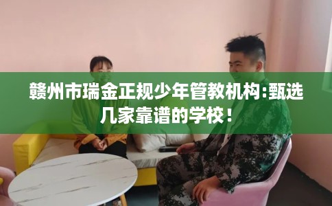 赣州市瑞金正规少年管教机构:甄选几家靠谱的学校！