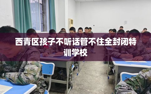 西青区孩子不听话管不住全封闭特训学校